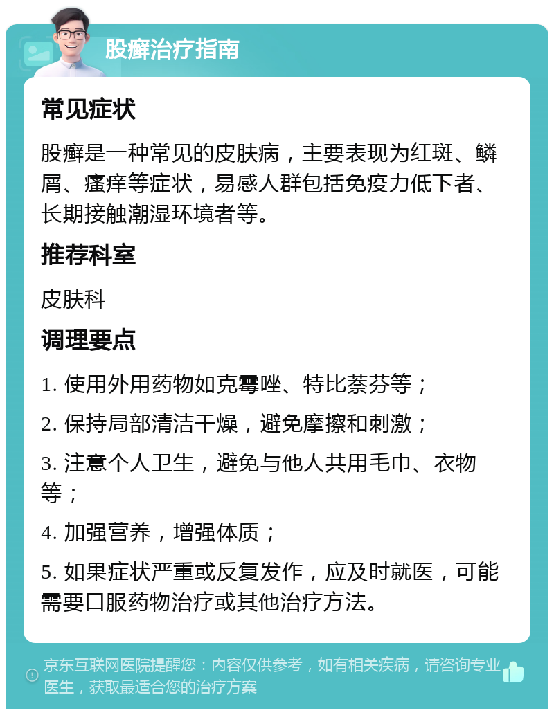 股癣治疗指南 常见症状 股癣是一种常见的皮肤病，主要表现为红斑、鳞屑、瘙痒等症状，易感人群包括免疫力低下者、长期接触潮湿环境者等。 推荐科室 皮肤科 调理要点 1. 使用外用药物如克霉唑、特比萘芬等； 2. 保持局部清洁干燥，避免摩擦和刺激； 3. 注意个人卫生，避免与他人共用毛巾、衣物等； 4. 加强营养，增强体质； 5. 如果症状严重或反复发作，应及时就医，可能需要口服药物治疗或其他治疗方法。