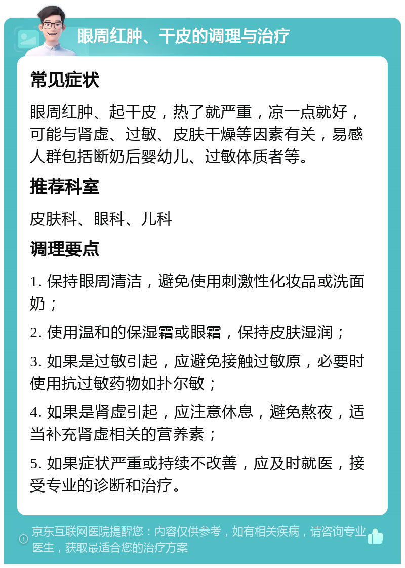 眼周红肿、干皮的调理与治疗 常见症状 眼周红肿、起干皮，热了就严重，凉一点就好，可能与肾虚、过敏、皮肤干燥等因素有关，易感人群包括断奶后婴幼儿、过敏体质者等。 推荐科室 皮肤科、眼科、儿科 调理要点 1. 保持眼周清洁，避免使用刺激性化妆品或洗面奶； 2. 使用温和的保湿霜或眼霜，保持皮肤湿润； 3. 如果是过敏引起，应避免接触过敏原，必要时使用抗过敏药物如扑尔敏； 4. 如果是肾虚引起，应注意休息，避免熬夜，适当补充肾虚相关的营养素； 5. 如果症状严重或持续不改善，应及时就医，接受专业的诊断和治疗。