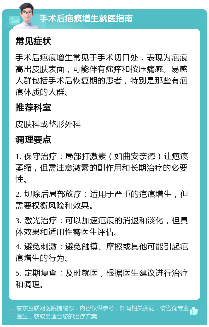 手术后疤痕增生就医指南 常见症状 手术后疤痕增生常见于手术切口处，表现为疤痕高出皮肤表面，可能伴有瘙痒和按压痛感。易感人群包括手术后恢复期的患者，特别是那些有疤痕体质的人群。 推荐科室 皮肤科或整形外科 调理要点 1. 保守治疗：局部打激素（如曲安奈德）让疤痕萎缩，但需注意激素的副作用和长期治疗的必要性。 2. 切除后局部放疗：适用于严重的疤痕增生，但需要权衡风险和效果。 3. 激光治疗：可以加速疤痕的消退和淡化，但具体效果和适用性需医生评估。 4. 避免刺激：避免触摸、摩擦或其他可能引起疤痕增生的行为。 5. 定期复查：及时就医，根据医生建议进行治疗和调理。