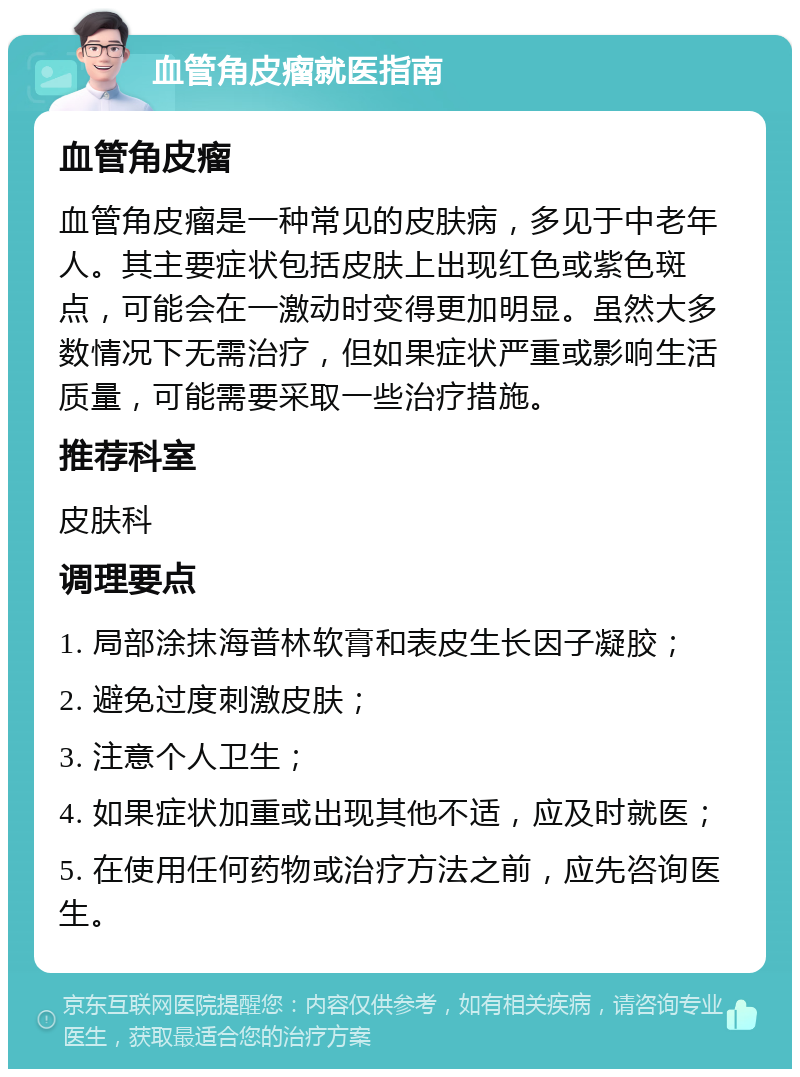 血管角皮瘤就医指南 血管角皮瘤 血管角皮瘤是一种常见的皮肤病，多见于中老年人。其主要症状包括皮肤上出现红色或紫色斑点，可能会在一激动时变得更加明显。虽然大多数情况下无需治疗，但如果症状严重或影响生活质量，可能需要采取一些治疗措施。 推荐科室 皮肤科 调理要点 1. 局部涂抹海普林软膏和表皮生长因子凝胶； 2. 避免过度刺激皮肤； 3. 注意个人卫生； 4. 如果症状加重或出现其他不适，应及时就医； 5. 在使用任何药物或治疗方法之前，应先咨询医生。