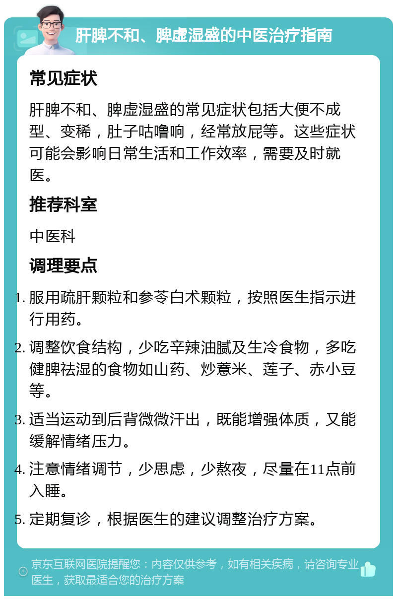 肝脾不和、脾虚湿盛的中医治疗指南 常见症状 肝脾不和、脾虚湿盛的常见症状包括大便不成型、变稀，肚子咕噜响，经常放屁等。这些症状可能会影响日常生活和工作效率，需要及时就医。 推荐科室 中医科 调理要点 服用疏肝颗粒和参苓白术颗粒，按照医生指示进行用药。 调整饮食结构，少吃辛辣油腻及生冷食物，多吃健脾祛湿的食物如山药、炒薏米、莲子、赤小豆等。 适当运动到后背微微汗出，既能增强体质，又能缓解情绪压力。 注意情绪调节，少思虑，少熬夜，尽量在11点前入睡。 定期复诊，根据医生的建议调整治疗方案。