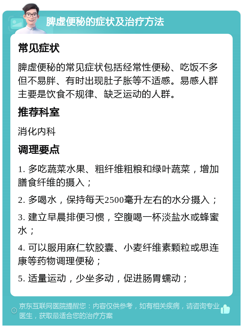 脾虚便秘的症状及治疗方法 常见症状 脾虚便秘的常见症状包括经常性便秘、吃饭不多但不易胖、有时出现肚子胀等不适感。易感人群主要是饮食不规律、缺乏运动的人群。 推荐科室 消化内科 调理要点 1. 多吃蔬菜水果、粗纤维粗粮和绿叶蔬菜，增加膳食纤维的摄入； 2. 多喝水，保持每天2500毫升左右的水分摄入； 3. 建立早晨排便习惯，空腹喝一杯淡盐水或蜂蜜水； 4. 可以服用麻仁软胶囊、小麦纤维素颗粒或思连康等药物调理便秘； 5. 适量运动，少坐多动，促进肠胃蠕动；