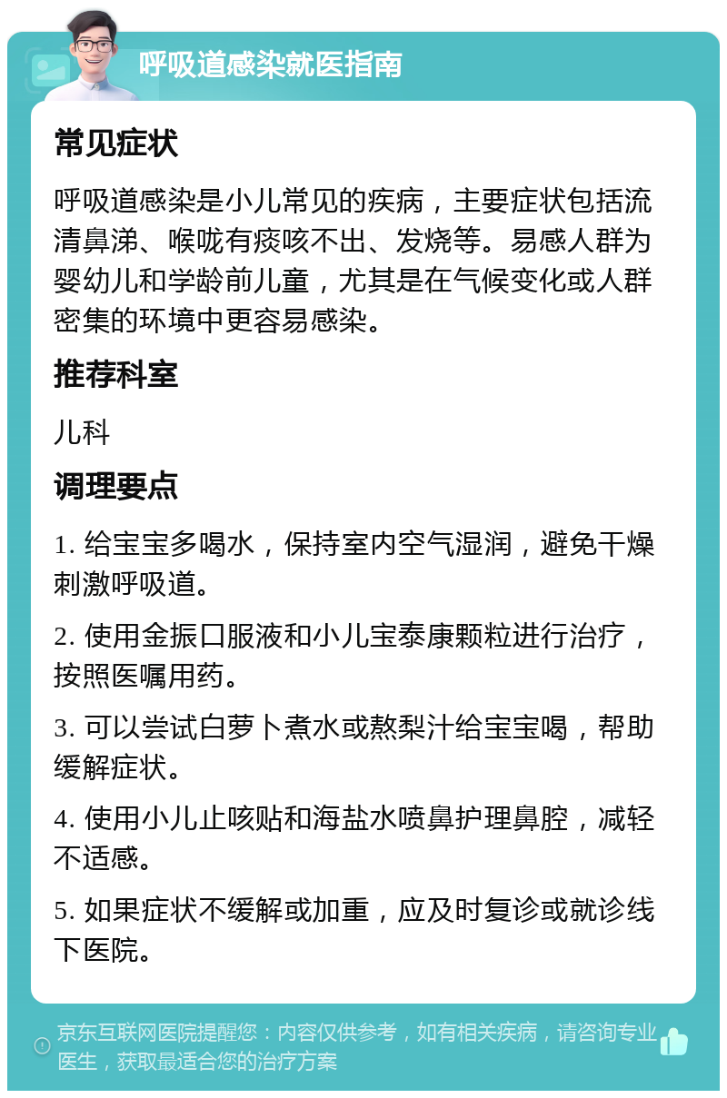 呼吸道感染就医指南 常见症状 呼吸道感染是小儿常见的疾病，主要症状包括流清鼻涕、喉咙有痰咳不出、发烧等。易感人群为婴幼儿和学龄前儿童，尤其是在气候变化或人群密集的环境中更容易感染。 推荐科室 儿科 调理要点 1. 给宝宝多喝水，保持室内空气湿润，避免干燥刺激呼吸道。 2. 使用金振口服液和小儿宝泰康颗粒进行治疗，按照医嘱用药。 3. 可以尝试白萝卜煮水或熬梨汁给宝宝喝，帮助缓解症状。 4. 使用小儿止咳贴和海盐水喷鼻护理鼻腔，减轻不适感。 5. 如果症状不缓解或加重，应及时复诊或就诊线下医院。