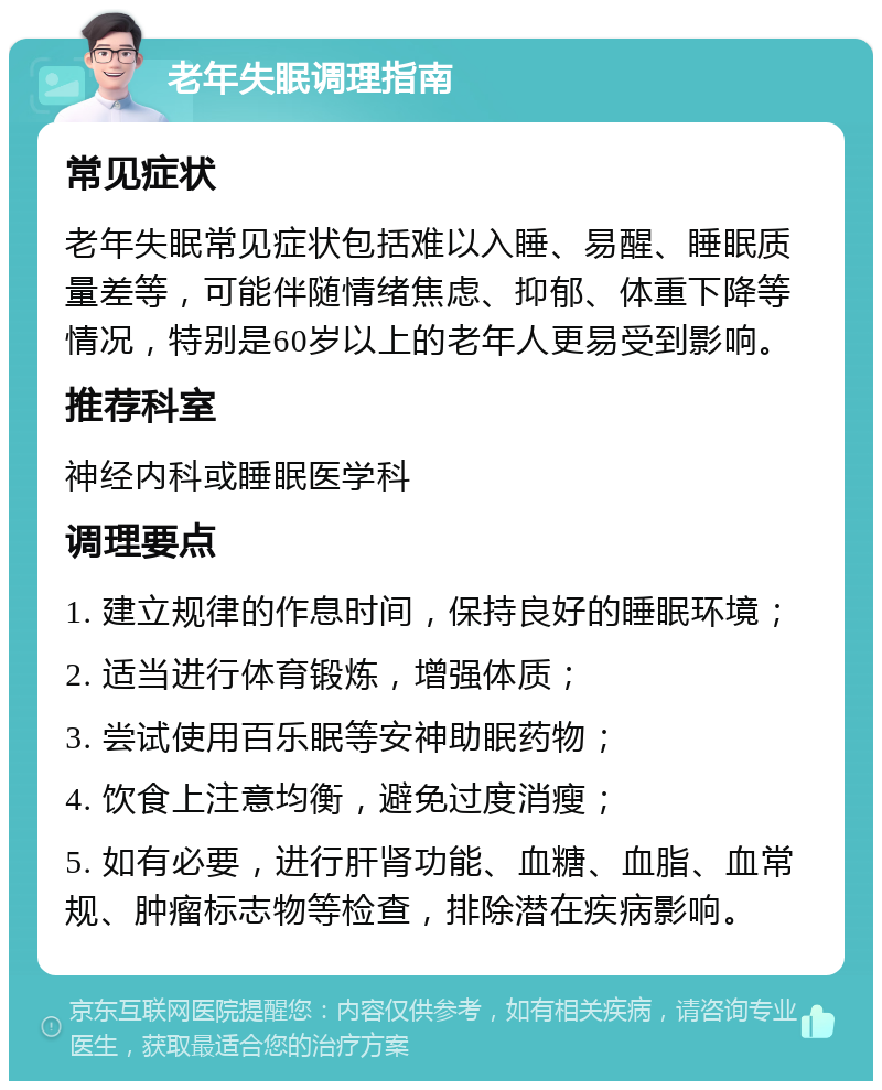 老年失眠调理指南 常见症状 老年失眠常见症状包括难以入睡、易醒、睡眠质量差等，可能伴随情绪焦虑、抑郁、体重下降等情况，特别是60岁以上的老年人更易受到影响。 推荐科室 神经内科或睡眠医学科 调理要点 1. 建立规律的作息时间，保持良好的睡眠环境； 2. 适当进行体育锻炼，增强体质； 3. 尝试使用百乐眠等安神助眠药物； 4. 饮食上注意均衡，避免过度消瘦； 5. 如有必要，进行肝肾功能、血糖、血脂、血常规、肿瘤标志物等检查，排除潜在疾病影响。