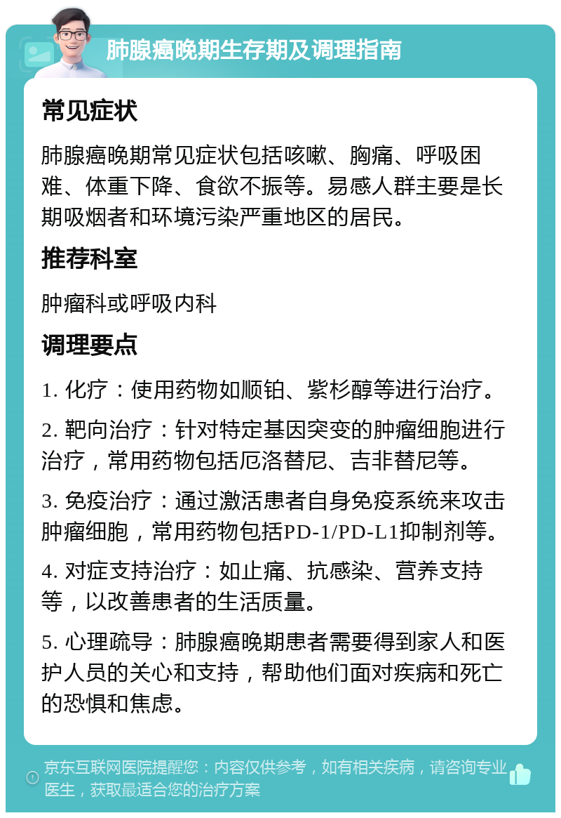 肺腺癌晚期生存期及调理指南 常见症状 肺腺癌晚期常见症状包括咳嗽、胸痛、呼吸困难、体重下降、食欲不振等。易感人群主要是长期吸烟者和环境污染严重地区的居民。 推荐科室 肿瘤科或呼吸内科 调理要点 1. 化疗：使用药物如顺铂、紫杉醇等进行治疗。 2. 靶向治疗：针对特定基因突变的肿瘤细胞进行治疗，常用药物包括厄洛替尼、吉非替尼等。 3. 免疫治疗：通过激活患者自身免疫系统来攻击肿瘤细胞，常用药物包括PD-1/PD-L1抑制剂等。 4. 对症支持治疗：如止痛、抗感染、营养支持等，以改善患者的生活质量。 5. 心理疏导：肺腺癌晚期患者需要得到家人和医护人员的关心和支持，帮助他们面对疾病和死亡的恐惧和焦虑。