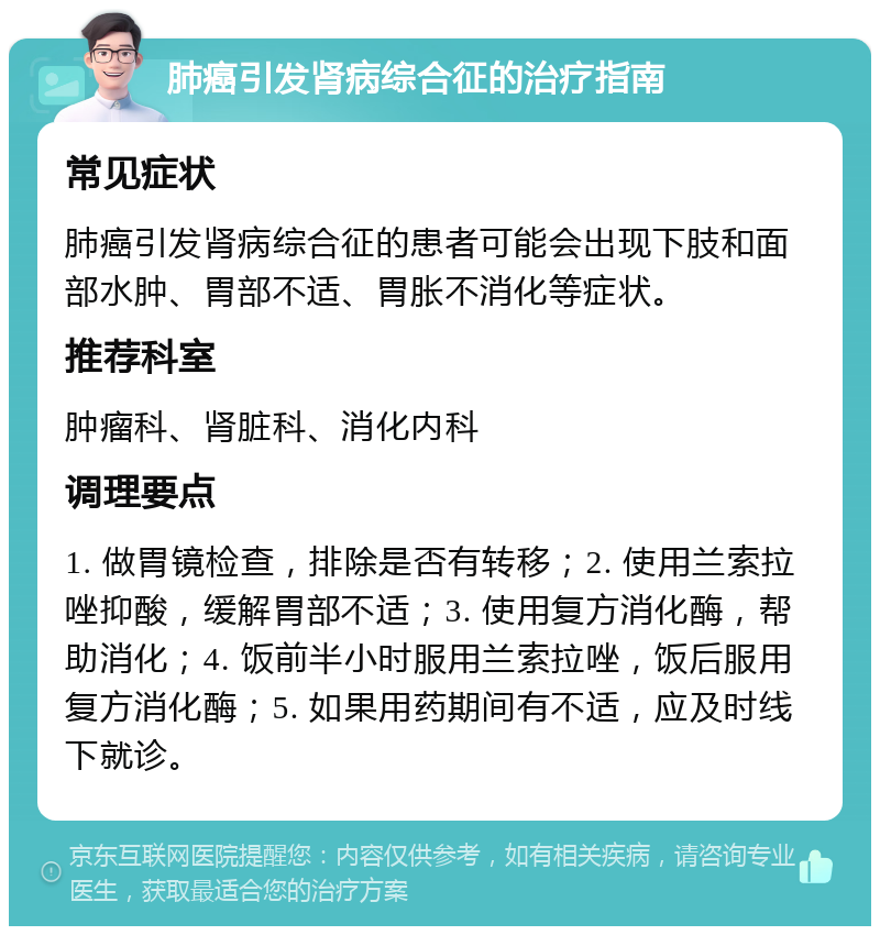 肺癌引发肾病综合征的治疗指南 常见症状 肺癌引发肾病综合征的患者可能会出现下肢和面部水肿、胃部不适、胃胀不消化等症状。 推荐科室 肿瘤科、肾脏科、消化内科 调理要点 1. 做胃镜检查，排除是否有转移；2. 使用兰索拉唑抑酸，缓解胃部不适；3. 使用复方消化酶，帮助消化；4. 饭前半小时服用兰索拉唑，饭后服用复方消化酶；5. 如果用药期间有不适，应及时线下就诊。