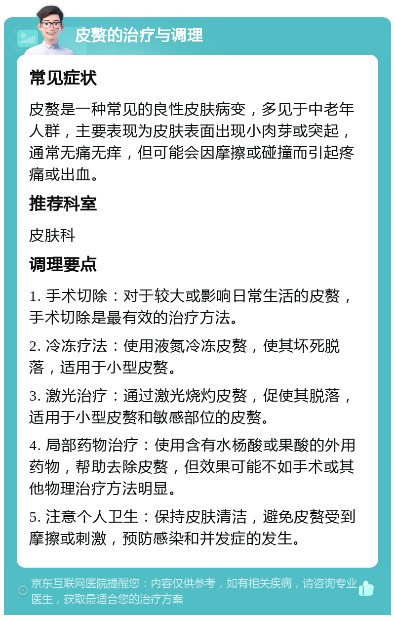 皮赘的治疗与调理 常见症状 皮赘是一种常见的良性皮肤病变，多见于中老年人群，主要表现为皮肤表面出现小肉芽或突起，通常无痛无痒，但可能会因摩擦或碰撞而引起疼痛或出血。 推荐科室 皮肤科 调理要点 1. 手术切除：对于较大或影响日常生活的皮赘，手术切除是最有效的治疗方法。 2. 冷冻疗法：使用液氮冷冻皮赘，使其坏死脱落，适用于小型皮赘。 3. 激光治疗：通过激光烧灼皮赘，促使其脱落，适用于小型皮赘和敏感部位的皮赘。 4. 局部药物治疗：使用含有水杨酸或果酸的外用药物，帮助去除皮赘，但效果可能不如手术或其他物理治疗方法明显。 5. 注意个人卫生：保持皮肤清洁，避免皮赘受到摩擦或刺激，预防感染和并发症的发生。