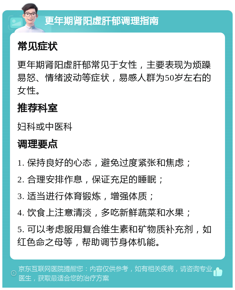 更年期肾阳虚肝郁调理指南 常见症状 更年期肾阳虚肝郁常见于女性，主要表现为烦躁易怒、情绪波动等症状，易感人群为50岁左右的女性。 推荐科室 妇科或中医科 调理要点 1. 保持良好的心态，避免过度紧张和焦虑； 2. 合理安排作息，保证充足的睡眠； 3. 适当进行体育锻炼，增强体质； 4. 饮食上注意清淡，多吃新鲜蔬菜和水果； 5. 可以考虑服用复合维生素和矿物质补充剂，如红色命之母等，帮助调节身体机能。