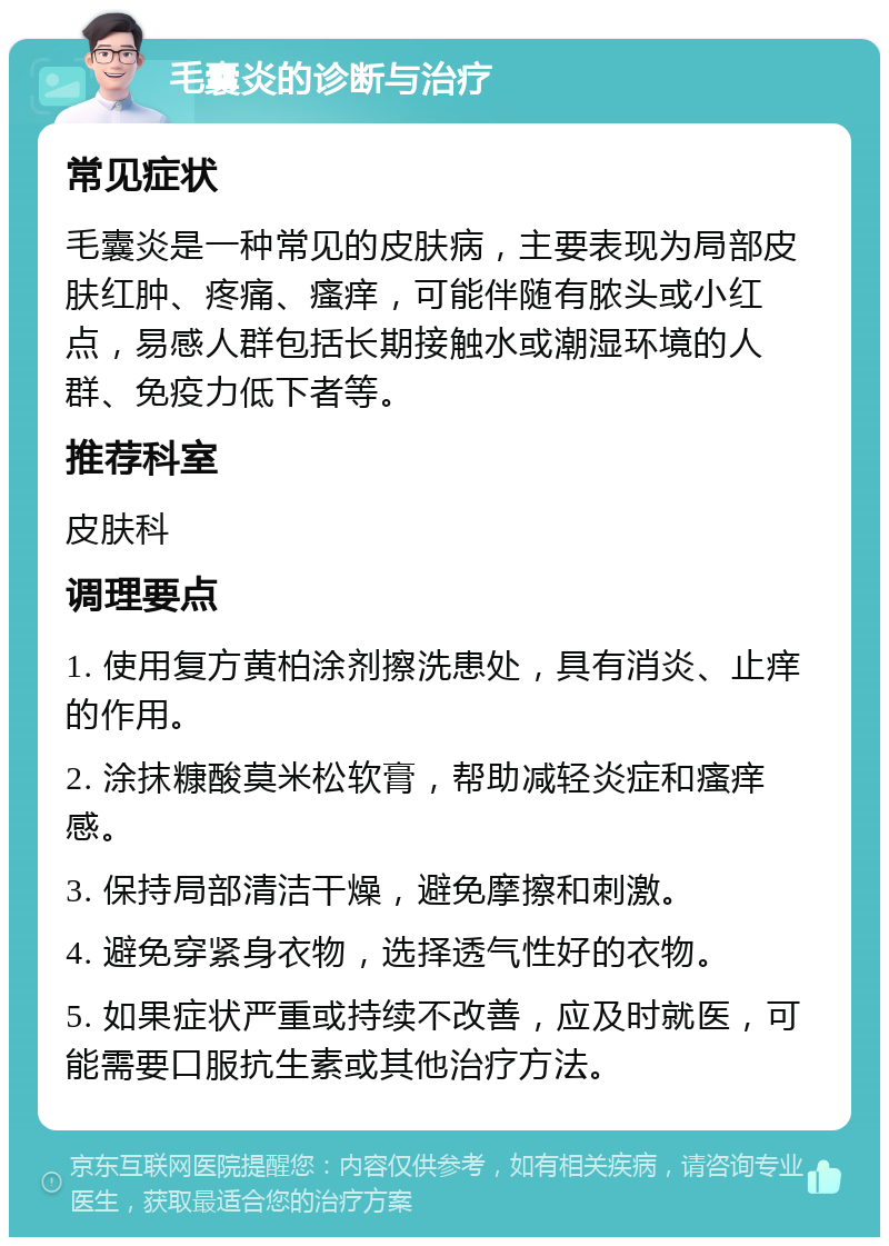 毛囊炎的诊断与治疗 常见症状 毛囊炎是一种常见的皮肤病，主要表现为局部皮肤红肿、疼痛、瘙痒，可能伴随有脓头或小红点，易感人群包括长期接触水或潮湿环境的人群、免疫力低下者等。 推荐科室 皮肤科 调理要点 1. 使用复方黄柏涂剂擦洗患处，具有消炎、止痒的作用。 2. 涂抹糠酸莫米松软膏，帮助减轻炎症和瘙痒感。 3. 保持局部清洁干燥，避免摩擦和刺激。 4. 避免穿紧身衣物，选择透气性好的衣物。 5. 如果症状严重或持续不改善，应及时就医，可能需要口服抗生素或其他治疗方法。