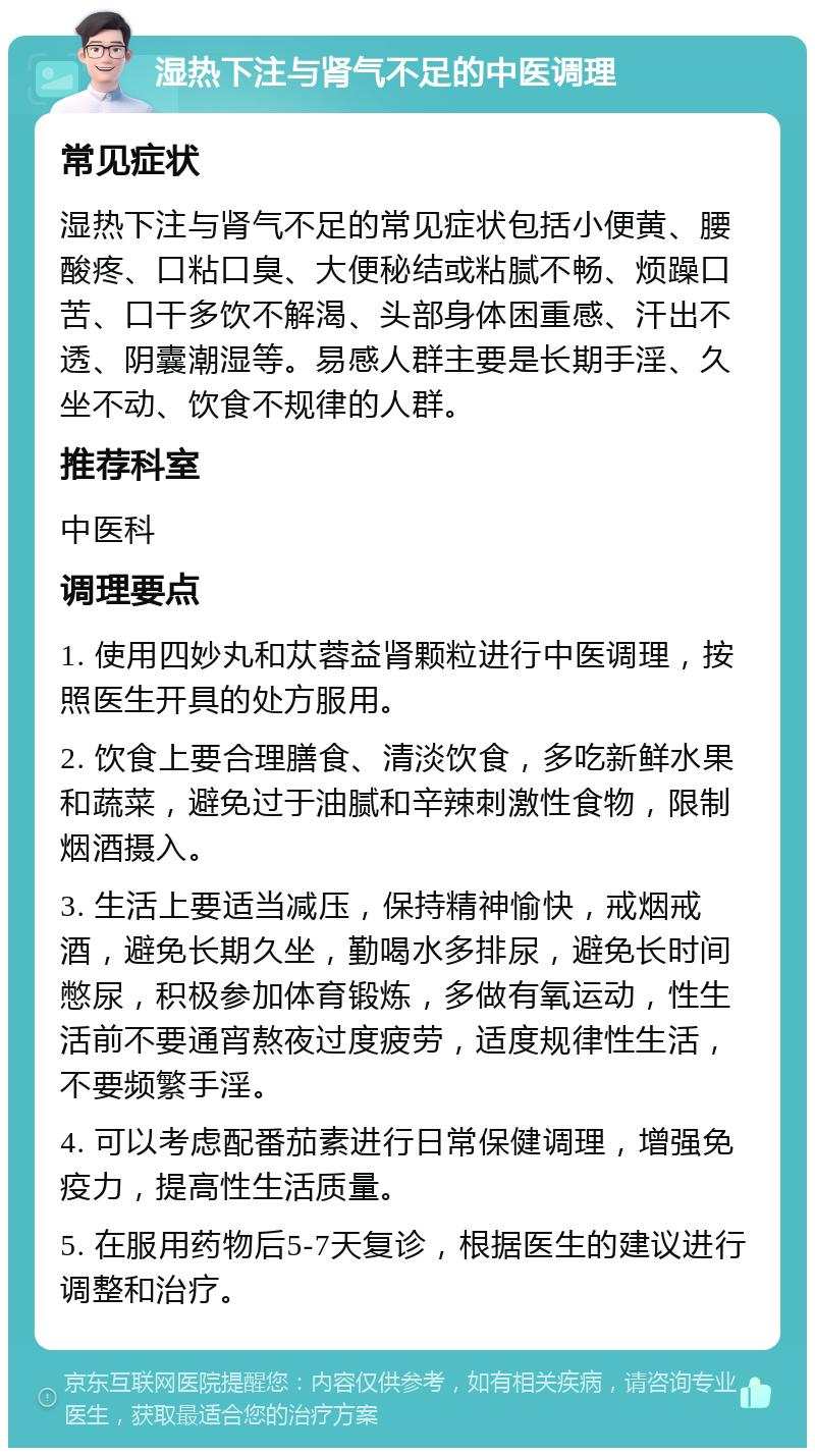 湿热下注与肾气不足的中医调理 常见症状 湿热下注与肾气不足的常见症状包括小便黄、腰酸疼、口粘口臭、大便秘结或粘腻不畅、烦躁口苦、口干多饮不解渴、头部身体困重感、汗出不透、阴囊潮湿等。易感人群主要是长期手淫、久坐不动、饮食不规律的人群。 推荐科室 中医科 调理要点 1. 使用四妙丸和苁蓉益肾颗粒进行中医调理，按照医生开具的处方服用。 2. 饮食上要合理膳食、清淡饮食，多吃新鲜水果和蔬菜，避免过于油腻和辛辣刺激性食物，限制烟酒摄入。 3. 生活上要适当减压，保持精神愉快，戒烟戒酒，避免长期久坐，勤喝水多排尿，避免长时间憋尿，积极参加体育锻炼，多做有氧运动，性生活前不要通宵熬夜过度疲劳，适度规律性生活，不要频繁手淫。 4. 可以考虑配番茄素进行日常保健调理，增强免疫力，提高性生活质量。 5. 在服用药物后5-7天复诊，根据医生的建议进行调整和治疗。