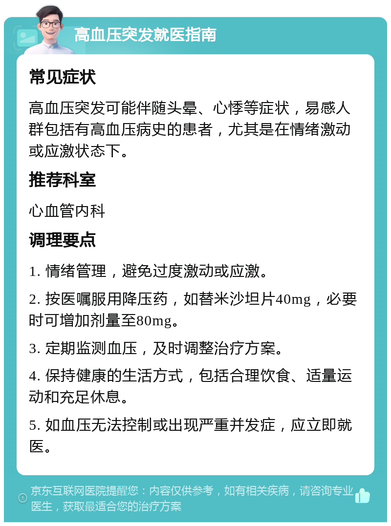 高血压突发就医指南 常见症状 高血压突发可能伴随头晕、心悸等症状，易感人群包括有高血压病史的患者，尤其是在情绪激动或应激状态下。 推荐科室 心血管内科 调理要点 1. 情绪管理，避免过度激动或应激。 2. 按医嘱服用降压药，如替米沙坦片40mg，必要时可增加剂量至80mg。 3. 定期监测血压，及时调整治疗方案。 4. 保持健康的生活方式，包括合理饮食、适量运动和充足休息。 5. 如血压无法控制或出现严重并发症，应立即就医。