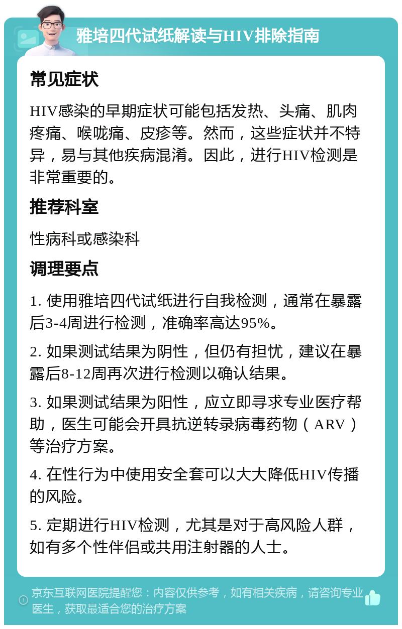 雅培四代试纸解读与HIV排除指南 常见症状 HIV感染的早期症状可能包括发热、头痛、肌肉疼痛、喉咙痛、皮疹等。然而，这些症状并不特异，易与其他疾病混淆。因此，进行HIV检测是非常重要的。 推荐科室 性病科或感染科 调理要点 1. 使用雅培四代试纸进行自我检测，通常在暴露后3-4周进行检测，准确率高达95%。 2. 如果测试结果为阴性，但仍有担忧，建议在暴露后8-12周再次进行检测以确认结果。 3. 如果测试结果为阳性，应立即寻求专业医疗帮助，医生可能会开具抗逆转录病毒药物（ARV）等治疗方案。 4. 在性行为中使用安全套可以大大降低HIV传播的风险。 5. 定期进行HIV检测，尤其是对于高风险人群，如有多个性伴侣或共用注射器的人士。