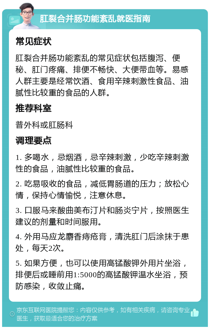 肛裂合并肠功能紊乱就医指南 常见症状 肛裂合并肠功能紊乱的常见症状包括腹泻、便秘、肛门疼痛、排便不畅快、大便带血等。易感人群主要是经常饮酒、食用辛辣刺激性食品、油腻性比较重的食品的人群。 推荐科室 普外科或肛肠科 调理要点 1. 多喝水，忌烟酒，忌辛辣刺激，少吃辛辣刺激性的食品，油腻性比较重的食品。 2. 吃易吸收的食品，减低胃肠道的压力；放松心情，保持心情愉悦，注意休息。 3. 口服马来酸曲美布汀片和肠炎宁片，按照医生建议的剂量和时间服用。 4. 外用马应龙麝香痔疮膏，清洗肛门后涂抹于患处，每天2次。 5. 如果方便，也可以使用高锰酸钾外用片坐浴，排便后或睡前用1:5000的高锰酸钾温水坐浴，预防感染，收敛止痛。