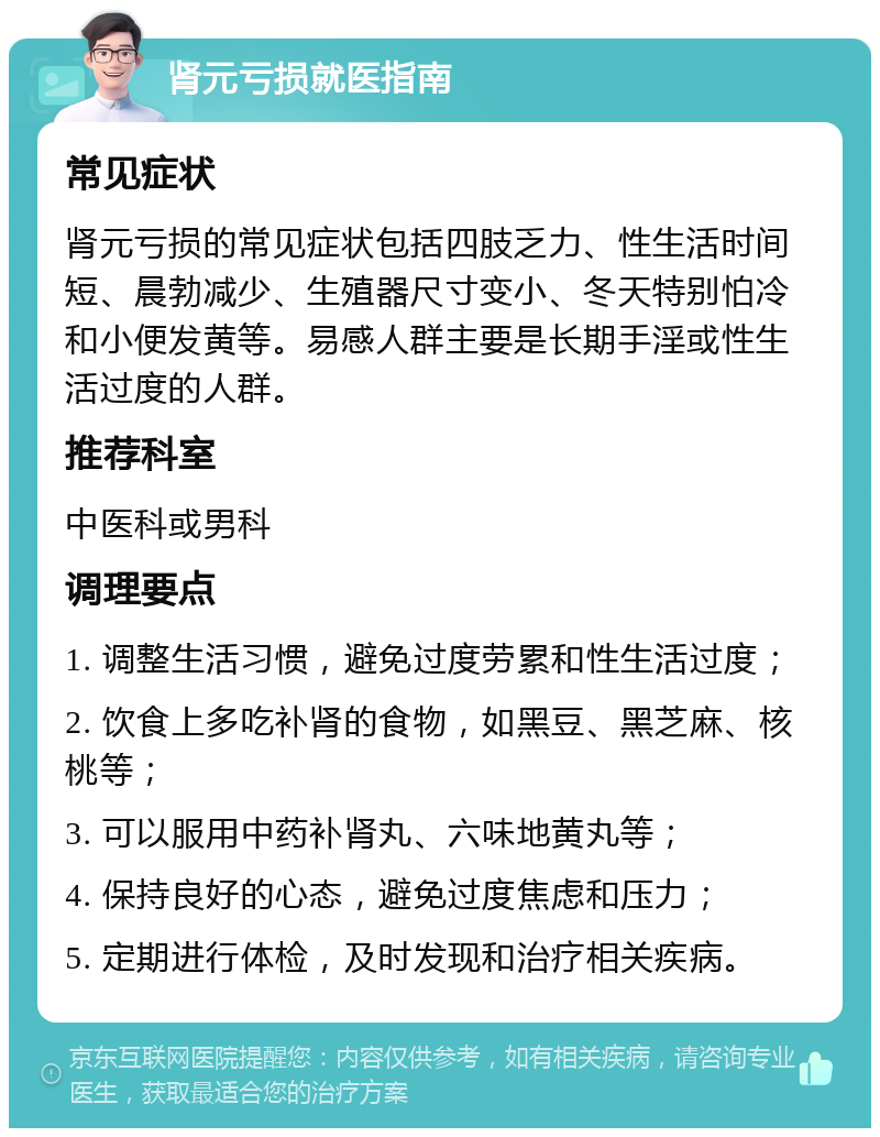 肾元亏损就医指南 常见症状 肾元亏损的常见症状包括四肢乏力、性生活时间短、晨勃减少、生殖器尺寸变小、冬天特别怕冷和小便发黄等。易感人群主要是长期手淫或性生活过度的人群。 推荐科室 中医科或男科 调理要点 1. 调整生活习惯，避免过度劳累和性生活过度； 2. 饮食上多吃补肾的食物，如黑豆、黑芝麻、核桃等； 3. 可以服用中药补肾丸、六味地黄丸等； 4. 保持良好的心态，避免过度焦虑和压力； 5. 定期进行体检，及时发现和治疗相关疾病。