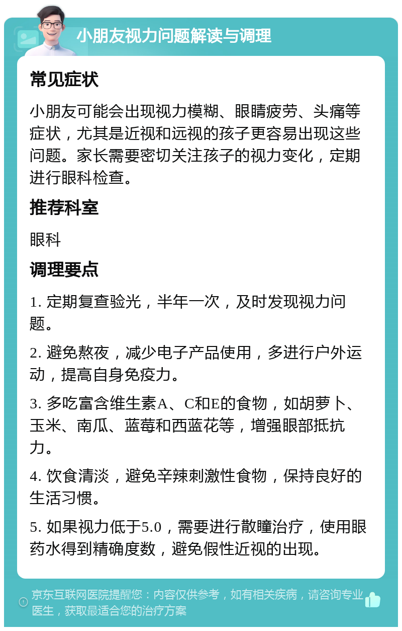 小朋友视力问题解读与调理 常见症状 小朋友可能会出现视力模糊、眼睛疲劳、头痛等症状，尤其是近视和远视的孩子更容易出现这些问题。家长需要密切关注孩子的视力变化，定期进行眼科检查。 推荐科室 眼科 调理要点 1. 定期复查验光，半年一次，及时发现视力问题。 2. 避免熬夜，减少电子产品使用，多进行户外运动，提高自身免疫力。 3. 多吃富含维生素A、C和E的食物，如胡萝卜、玉米、南瓜、蓝莓和西蓝花等，增强眼部抵抗力。 4. 饮食清淡，避免辛辣刺激性食物，保持良好的生活习惯。 5. 如果视力低于5.0，需要进行散瞳治疗，使用眼药水得到精确度数，避免假性近视的出现。