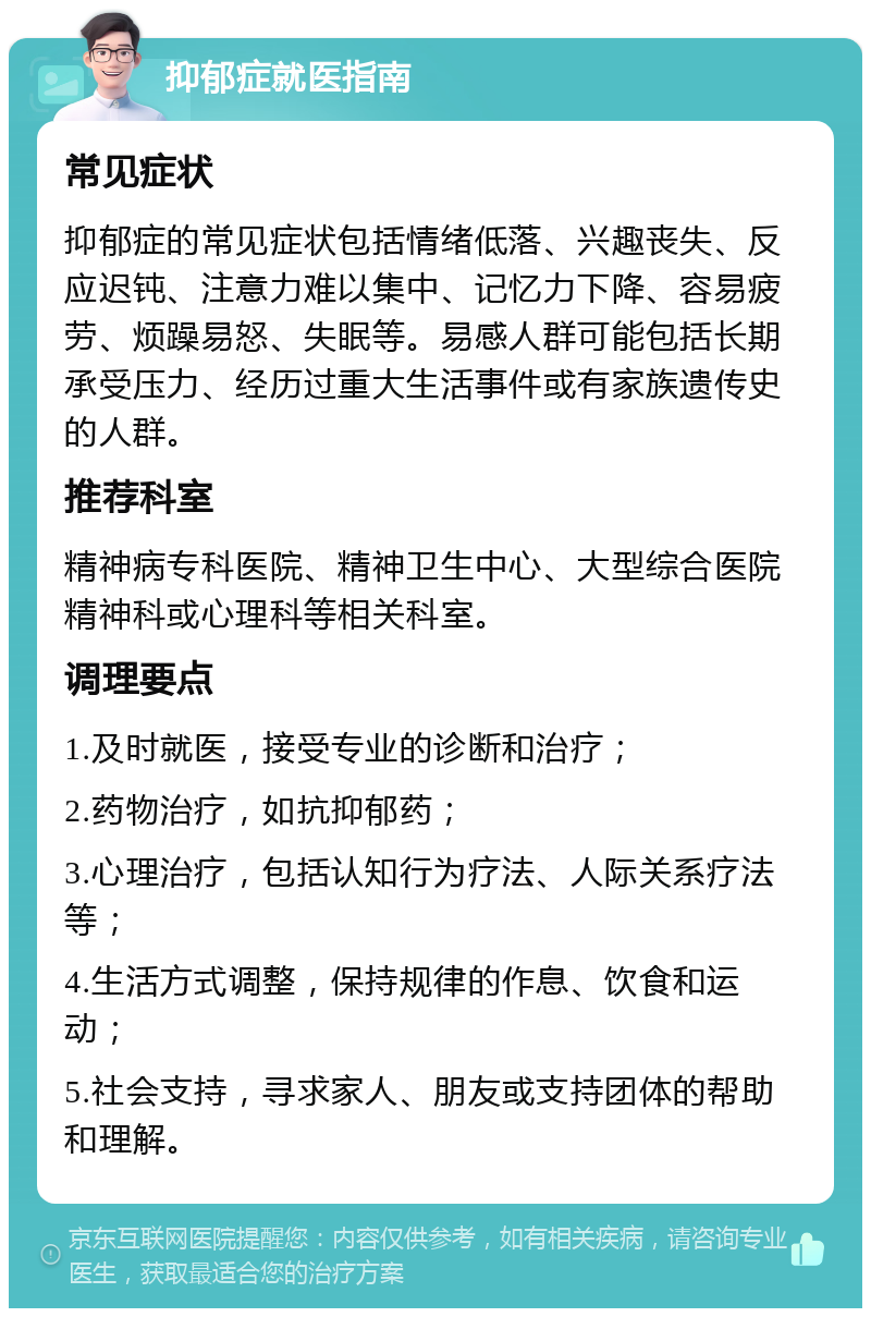 抑郁症就医指南 常见症状 抑郁症的常见症状包括情绪低落、兴趣丧失、反应迟钝、注意力难以集中、记忆力下降、容易疲劳、烦躁易怒、失眠等。易感人群可能包括长期承受压力、经历过重大生活事件或有家族遗传史的人群。 推荐科室 精神病专科医院、精神卫生中心、大型综合医院精神科或心理科等相关科室。 调理要点 1.及时就医，接受专业的诊断和治疗； 2.药物治疗，如抗抑郁药； 3.心理治疗，包括认知行为疗法、人际关系疗法等； 4.生活方式调整，保持规律的作息、饮食和运动； 5.社会支持，寻求家人、朋友或支持团体的帮助和理解。