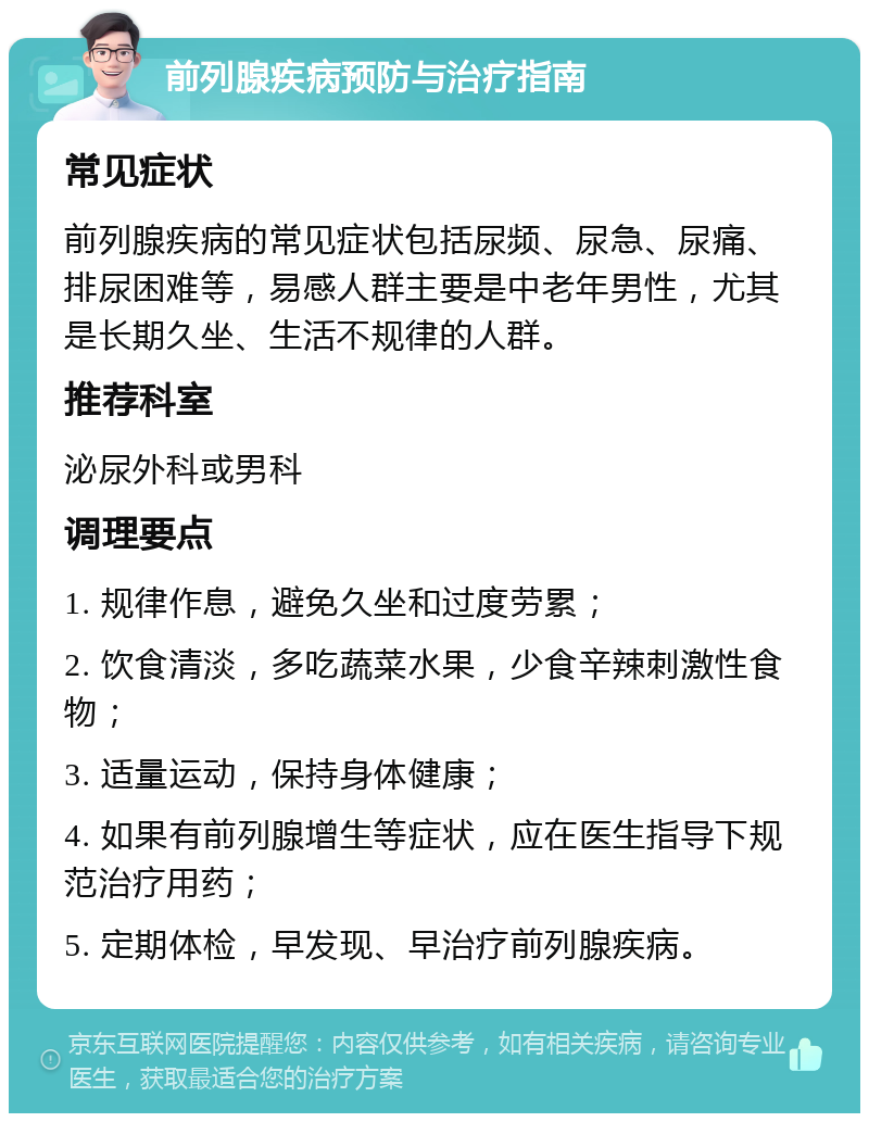 前列腺疾病预防与治疗指南 常见症状 前列腺疾病的常见症状包括尿频、尿急、尿痛、排尿困难等，易感人群主要是中老年男性，尤其是长期久坐、生活不规律的人群。 推荐科室 泌尿外科或男科 调理要点 1. 规律作息，避免久坐和过度劳累； 2. 饮食清淡，多吃蔬菜水果，少食辛辣刺激性食物； 3. 适量运动，保持身体健康； 4. 如果有前列腺增生等症状，应在医生指导下规范治疗用药； 5. 定期体检，早发现、早治疗前列腺疾病。