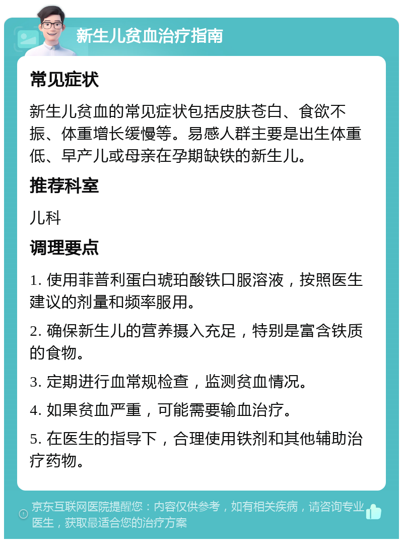 新生儿贫血治疗指南 常见症状 新生儿贫血的常见症状包括皮肤苍白、食欲不振、体重增长缓慢等。易感人群主要是出生体重低、早产儿或母亲在孕期缺铁的新生儿。 推荐科室 儿科 调理要点 1. 使用菲普利蛋白琥珀酸铁口服溶液，按照医生建议的剂量和频率服用。 2. 确保新生儿的营养摄入充足，特别是富含铁质的食物。 3. 定期进行血常规检查，监测贫血情况。 4. 如果贫血严重，可能需要输血治疗。 5. 在医生的指导下，合理使用铁剂和其他辅助治疗药物。