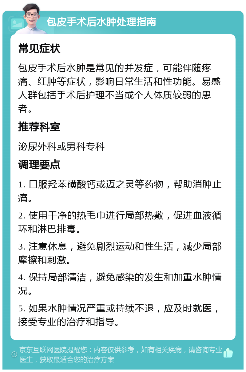 包皮手术后水肿处理指南 常见症状 包皮手术后水肿是常见的并发症，可能伴随疼痛、红肿等症状，影响日常生活和性功能。易感人群包括手术后护理不当或个人体质较弱的患者。 推荐科室 泌尿外科或男科专科 调理要点 1. 口服羟苯磺酸钙或迈之灵等药物，帮助消肿止痛。 2. 使用干净的热毛巾进行局部热敷，促进血液循环和淋巴排毒。 3. 注意休息，避免剧烈运动和性生活，减少局部摩擦和刺激。 4. 保持局部清洁，避免感染的发生和加重水肿情况。 5. 如果水肿情况严重或持续不退，应及时就医，接受专业的治疗和指导。