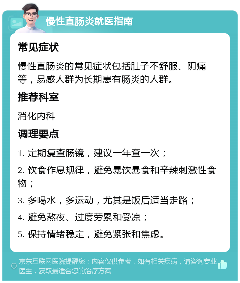 慢性直肠炎就医指南 常见症状 慢性直肠炎的常见症状包括肚子不舒服、阴痛等，易感人群为长期患有肠炎的人群。 推荐科室 消化内科 调理要点 1. 定期复查肠镜，建议一年查一次； 2. 饮食作息规律，避免暴饮暴食和辛辣刺激性食物； 3. 多喝水，多运动，尤其是饭后适当走路； 4. 避免熬夜、过度劳累和受凉； 5. 保持情绪稳定，避免紧张和焦虑。