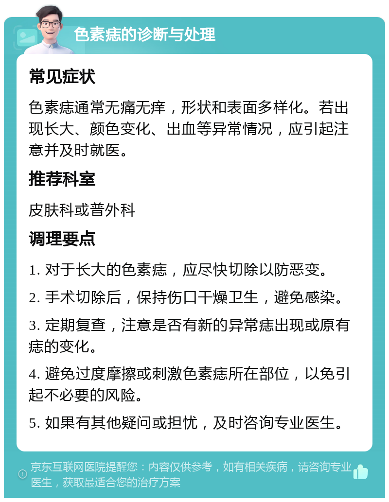 色素痣的诊断与处理 常见症状 色素痣通常无痛无痒，形状和表面多样化。若出现长大、颜色变化、出血等异常情况，应引起注意并及时就医。 推荐科室 皮肤科或普外科 调理要点 1. 对于长大的色素痣，应尽快切除以防恶变。 2. 手术切除后，保持伤口干燥卫生，避免感染。 3. 定期复查，注意是否有新的异常痣出现或原有痣的变化。 4. 避免过度摩擦或刺激色素痣所在部位，以免引起不必要的风险。 5. 如果有其他疑问或担忧，及时咨询专业医生。