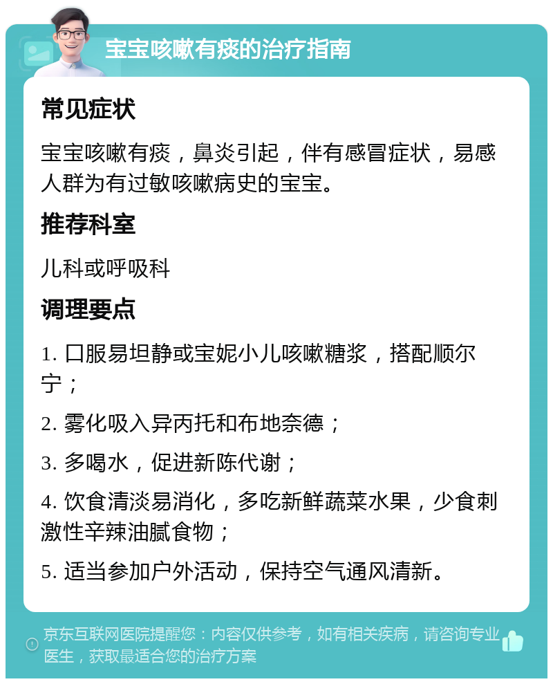 宝宝咳嗽有痰的治疗指南 常见症状 宝宝咳嗽有痰，鼻炎引起，伴有感冒症状，易感人群为有过敏咳嗽病史的宝宝。 推荐科室 儿科或呼吸科 调理要点 1. 口服易坦静或宝妮小儿咳嗽糖浆，搭配顺尔宁； 2. 雾化吸入异丙托和布地奈德； 3. 多喝水，促进新陈代谢； 4. 饮食清淡易消化，多吃新鲜蔬菜水果，少食刺激性辛辣油腻食物； 5. 适当参加户外活动，保持空气通风清新。