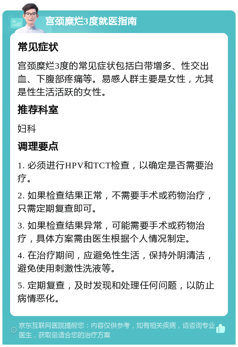 宫颈糜烂3度就医指南 常见症状 宫颈糜烂3度的常见症状包括白带增多、性交出血、下腹部疼痛等。易感人群主要是女性，尤其是性生活活跃的女性。 推荐科室 妇科 调理要点 1. 必须进行HPV和TCT检查，以确定是否需要治疗。 2. 如果检查结果正常，不需要手术或药物治疗，只需定期复查即可。 3. 如果检查结果异常，可能需要手术或药物治疗，具体方案需由医生根据个人情况制定。 4. 在治疗期间，应避免性生活，保持外阴清洁，避免使用刺激性洗液等。 5. 定期复查，及时发现和处理任何问题，以防止病情恶化。