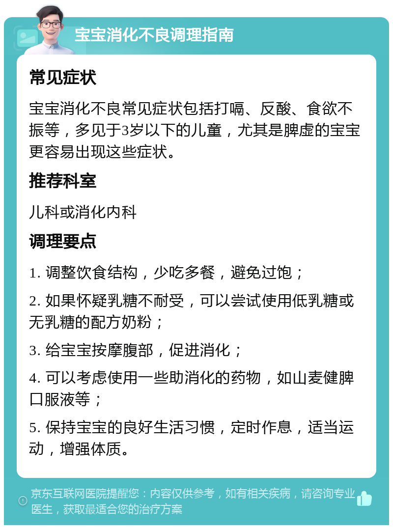 宝宝消化不良调理指南 常见症状 宝宝消化不良常见症状包括打嗝、反酸、食欲不振等，多见于3岁以下的儿童，尤其是脾虚的宝宝更容易出现这些症状。 推荐科室 儿科或消化内科 调理要点 1. 调整饮食结构，少吃多餐，避免过饱； 2. 如果怀疑乳糖不耐受，可以尝试使用低乳糖或无乳糖的配方奶粉； 3. 给宝宝按摩腹部，促进消化； 4. 可以考虑使用一些助消化的药物，如山麦健脾口服液等； 5. 保持宝宝的良好生活习惯，定时作息，适当运动，增强体质。