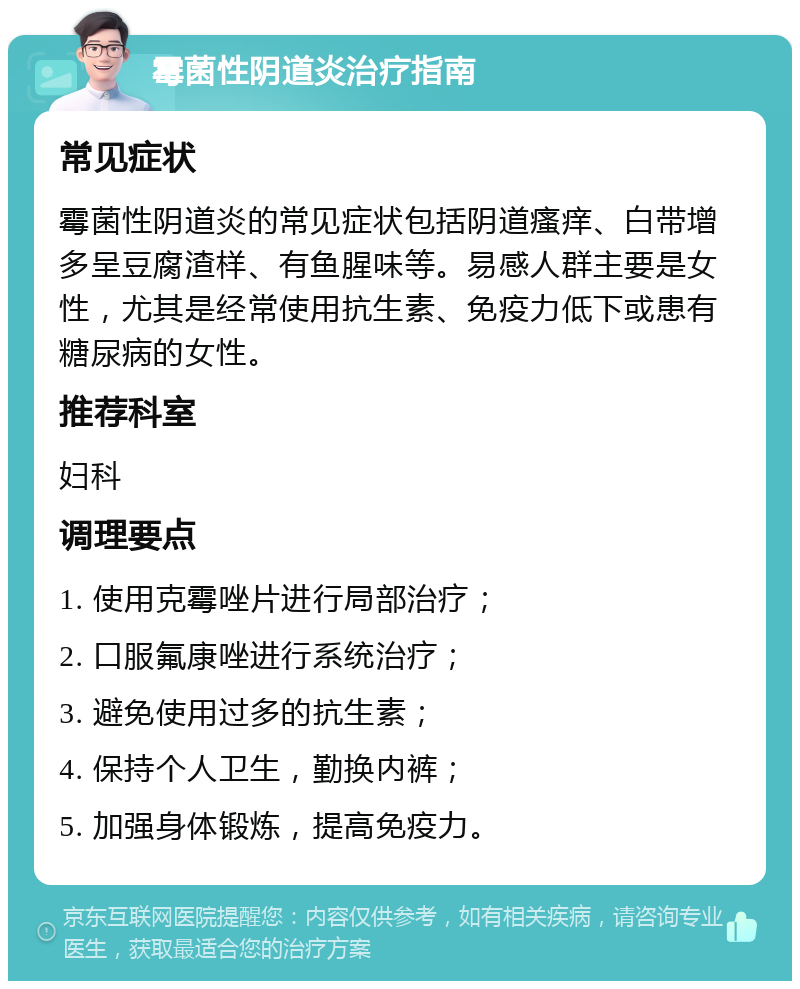 霉菌性阴道炎治疗指南 常见症状 霉菌性阴道炎的常见症状包括阴道瘙痒、白带增多呈豆腐渣样、有鱼腥味等。易感人群主要是女性，尤其是经常使用抗生素、免疫力低下或患有糖尿病的女性。 推荐科室 妇科 调理要点 1. 使用克霉唑片进行局部治疗； 2. 口服氟康唑进行系统治疗； 3. 避免使用过多的抗生素； 4. 保持个人卫生，勤换内裤； 5. 加强身体锻炼，提高免疫力。