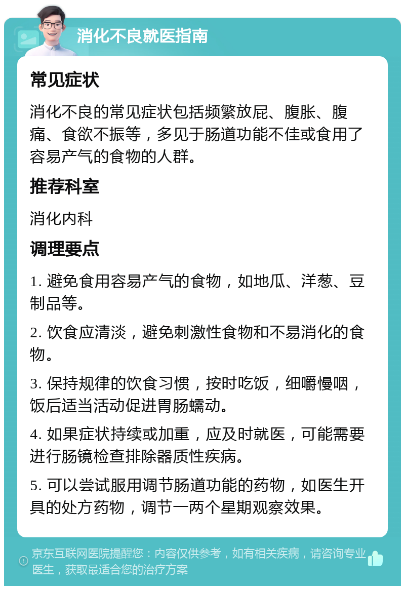 消化不良就医指南 常见症状 消化不良的常见症状包括频繁放屁、腹胀、腹痛、食欲不振等，多见于肠道功能不佳或食用了容易产气的食物的人群。 推荐科室 消化内科 调理要点 1. 避免食用容易产气的食物，如地瓜、洋葱、豆制品等。 2. 饮食应清淡，避免刺激性食物和不易消化的食物。 3. 保持规律的饮食习惯，按时吃饭，细嚼慢咽，饭后适当活动促进胃肠蠕动。 4. 如果症状持续或加重，应及时就医，可能需要进行肠镜检查排除器质性疾病。 5. 可以尝试服用调节肠道功能的药物，如医生开具的处方药物，调节一两个星期观察效果。