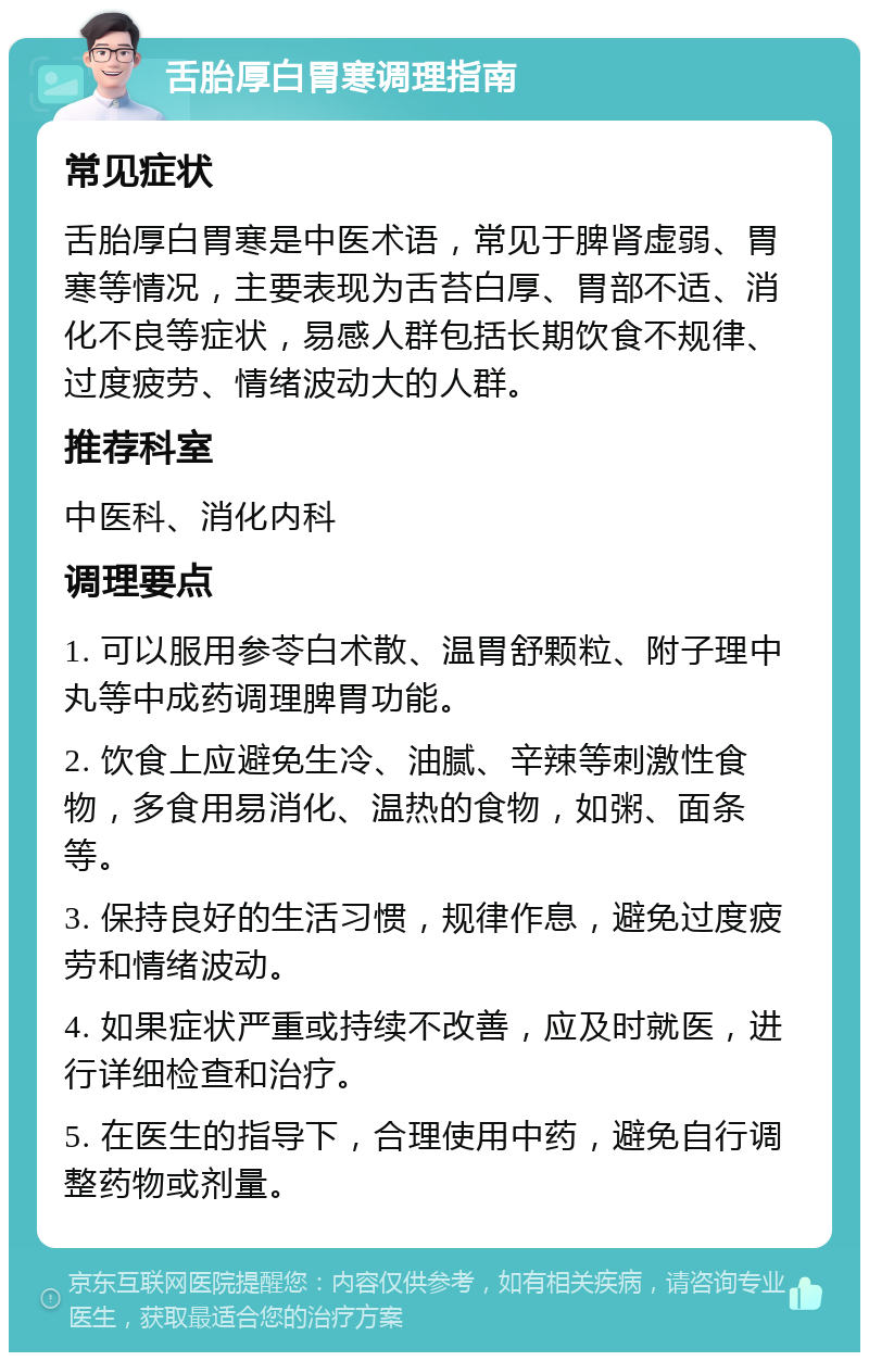 舌胎厚白胃寒调理指南 常见症状 舌胎厚白胃寒是中医术语，常见于脾肾虚弱、胃寒等情况，主要表现为舌苔白厚、胃部不适、消化不良等症状，易感人群包括长期饮食不规律、过度疲劳、情绪波动大的人群。 推荐科室 中医科、消化内科 调理要点 1. 可以服用参苓白术散、温胃舒颗粒、附子理中丸等中成药调理脾胃功能。 2. 饮食上应避免生冷、油腻、辛辣等刺激性食物，多食用易消化、温热的食物，如粥、面条等。 3. 保持良好的生活习惯，规律作息，避免过度疲劳和情绪波动。 4. 如果症状严重或持续不改善，应及时就医，进行详细检查和治疗。 5. 在医生的指导下，合理使用中药，避免自行调整药物或剂量。