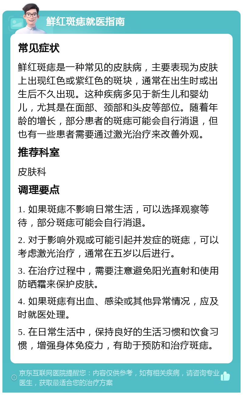 鲜红斑痣就医指南 常见症状 鲜红斑痣是一种常见的皮肤病，主要表现为皮肤上出现红色或紫红色的斑块，通常在出生时或出生后不久出现。这种疾病多见于新生儿和婴幼儿，尤其是在面部、颈部和头皮等部位。随着年龄的增长，部分患者的斑痣可能会自行消退，但也有一些患者需要通过激光治疗来改善外观。 推荐科室 皮肤科 调理要点 1. 如果斑痣不影响日常生活，可以选择观察等待，部分斑痣可能会自行消退。 2. 对于影响外观或可能引起并发症的斑痣，可以考虑激光治疗，通常在五岁以后进行。 3. 在治疗过程中，需要注意避免阳光直射和使用防晒霜来保护皮肤。 4. 如果斑痣有出血、感染或其他异常情况，应及时就医处理。 5. 在日常生活中，保持良好的生活习惯和饮食习惯，增强身体免疫力，有助于预防和治疗斑痣。