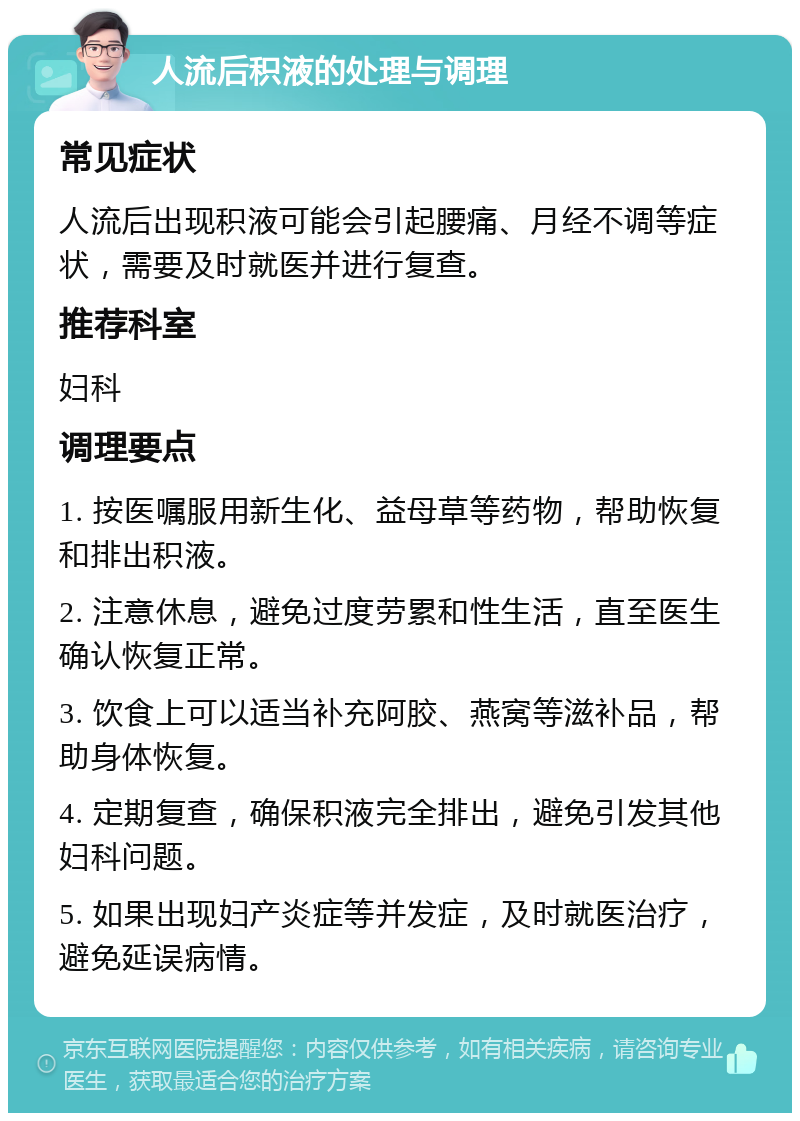 人流后积液的处理与调理 常见症状 人流后出现积液可能会引起腰痛、月经不调等症状，需要及时就医并进行复查。 推荐科室 妇科 调理要点 1. 按医嘱服用新生化、益母草等药物，帮助恢复和排出积液。 2. 注意休息，避免过度劳累和性生活，直至医生确认恢复正常。 3. 饮食上可以适当补充阿胶、燕窝等滋补品，帮助身体恢复。 4. 定期复查，确保积液完全排出，避免引发其他妇科问题。 5. 如果出现妇产炎症等并发症，及时就医治疗，避免延误病情。