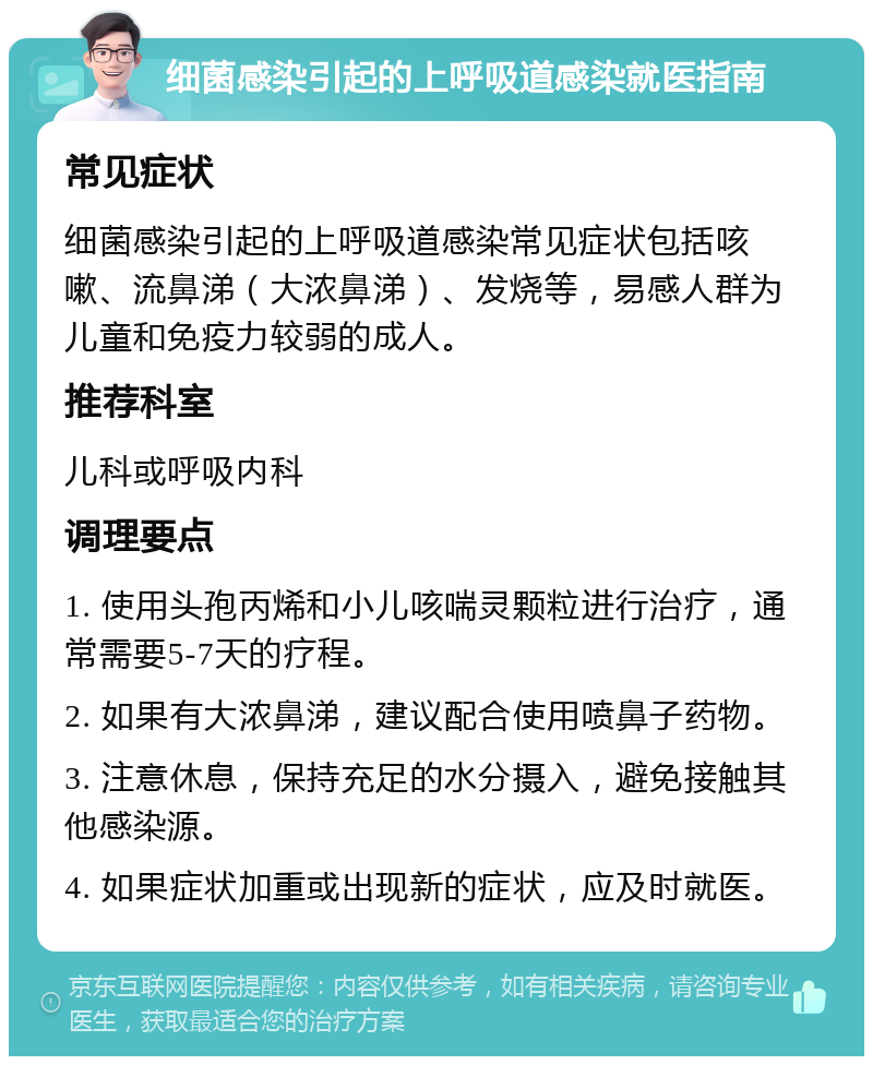 细菌感染引起的上呼吸道感染就医指南 常见症状 细菌感染引起的上呼吸道感染常见症状包括咳嗽、流鼻涕（大浓鼻涕）、发烧等，易感人群为儿童和免疫力较弱的成人。 推荐科室 儿科或呼吸内科 调理要点 1. 使用头孢丙烯和小儿咳喘灵颗粒进行治疗，通常需要5-7天的疗程。 2. 如果有大浓鼻涕，建议配合使用喷鼻子药物。 3. 注意休息，保持充足的水分摄入，避免接触其他感染源。 4. 如果症状加重或出现新的症状，应及时就医。