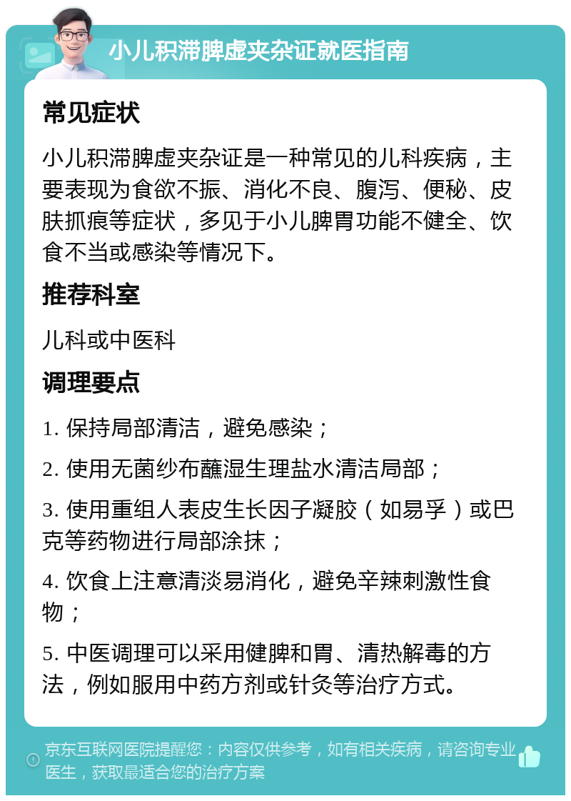 小儿积滞脾虚夹杂证就医指南 常见症状 小儿积滞脾虚夹杂证是一种常见的儿科疾病，主要表现为食欲不振、消化不良、腹泻、便秘、皮肤抓痕等症状，多见于小儿脾胃功能不健全、饮食不当或感染等情况下。 推荐科室 儿科或中医科 调理要点 1. 保持局部清洁，避免感染； 2. 使用无菌纱布蘸湿生理盐水清洁局部； 3. 使用重组人表皮生长因子凝胶（如易孚）或巴克等药物进行局部涂抹； 4. 饮食上注意清淡易消化，避免辛辣刺激性食物； 5. 中医调理可以采用健脾和胃、清热解毒的方法，例如服用中药方剂或针灸等治疗方式。