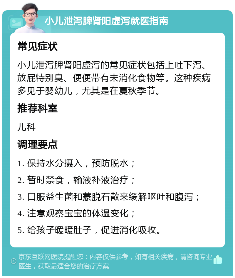 小儿泄泻脾肾阳虚泻就医指南 常见症状 小儿泄泻脾肾阳虚泻的常见症状包括上吐下泻、放屁特别臭、便便带有未消化食物等。这种疾病多见于婴幼儿，尤其是在夏秋季节。 推荐科室 儿科 调理要点 1. 保持水分摄入，预防脱水； 2. 暂时禁食，输液补液治疗； 3. 口服益生菌和蒙脱石散来缓解呕吐和腹泻； 4. 注意观察宝宝的体温变化； 5. 给孩子暖暖肚子，促进消化吸收。