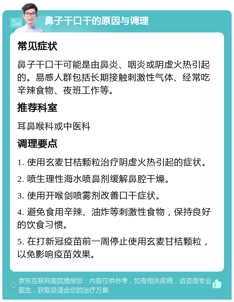 鼻子干口干的原因与调理 常见症状 鼻子干口干可能是由鼻炎、咽炎或阴虚火热引起的。易感人群包括长期接触刺激性气体、经常吃辛辣食物、夜班工作等。 推荐科室 耳鼻喉科或中医科 调理要点 1. 使用玄麦甘桔颗粒治疗阴虚火热引起的症状。 2. 喷生理性海水喷鼻剂缓解鼻腔干燥。 3. 使用开喉剑喷雾剂改善口干症状。 4. 避免食用辛辣、油炸等刺激性食物，保持良好的饮食习惯。 5. 在打新冠疫苗前一周停止使用玄麦甘桔颗粒，以免影响疫苗效果。