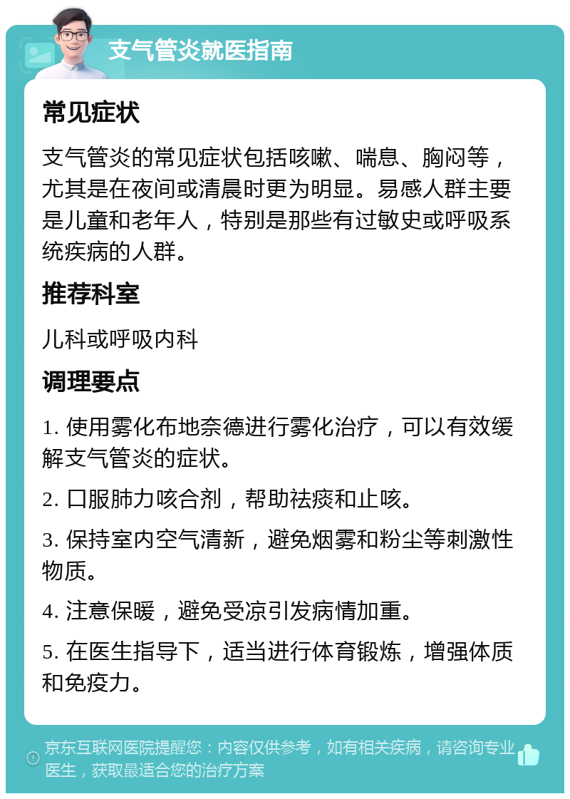 支气管炎就医指南 常见症状 支气管炎的常见症状包括咳嗽、喘息、胸闷等，尤其是在夜间或清晨时更为明显。易感人群主要是儿童和老年人，特别是那些有过敏史或呼吸系统疾病的人群。 推荐科室 儿科或呼吸内科 调理要点 1. 使用雾化布地奈德进行雾化治疗，可以有效缓解支气管炎的症状。 2. 口服肺力咳合剂，帮助祛痰和止咳。 3. 保持室内空气清新，避免烟雾和粉尘等刺激性物质。 4. 注意保暖，避免受凉引发病情加重。 5. 在医生指导下，适当进行体育锻炼，增强体质和免疫力。