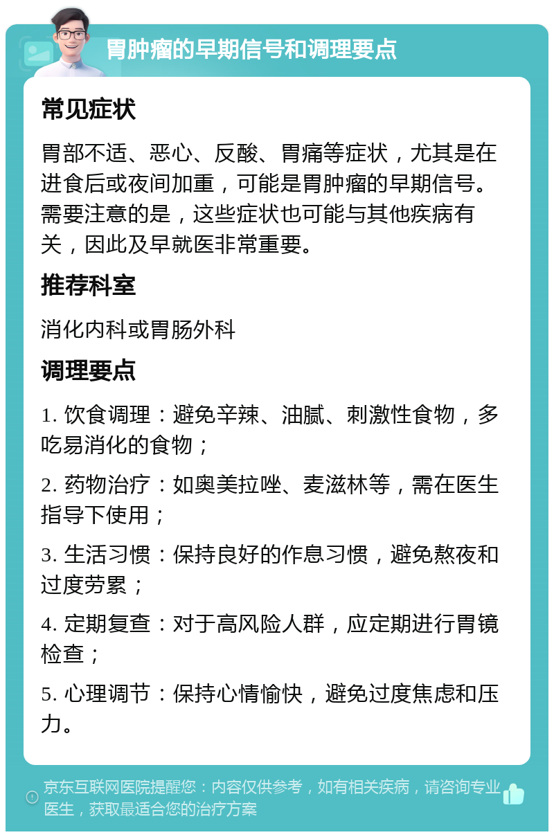 胃肿瘤的早期信号和调理要点 常见症状 胃部不适、恶心、反酸、胃痛等症状，尤其是在进食后或夜间加重，可能是胃肿瘤的早期信号。需要注意的是，这些症状也可能与其他疾病有关，因此及早就医非常重要。 推荐科室 消化内科或胃肠外科 调理要点 1. 饮食调理：避免辛辣、油腻、刺激性食物，多吃易消化的食物； 2. 药物治疗：如奥美拉唑、麦滋林等，需在医生指导下使用； 3. 生活习惯：保持良好的作息习惯，避免熬夜和过度劳累； 4. 定期复查：对于高风险人群，应定期进行胃镜检查； 5. 心理调节：保持心情愉快，避免过度焦虑和压力。