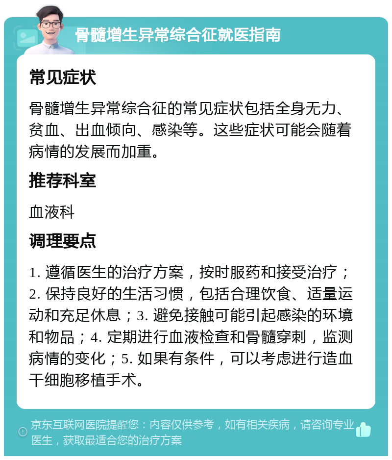 骨髓增生异常综合征就医指南 常见症状 骨髓增生异常综合征的常见症状包括全身无力、贫血、出血倾向、感染等。这些症状可能会随着病情的发展而加重。 推荐科室 血液科 调理要点 1. 遵循医生的治疗方案，按时服药和接受治疗；2. 保持良好的生活习惯，包括合理饮食、适量运动和充足休息；3. 避免接触可能引起感染的环境和物品；4. 定期进行血液检查和骨髓穿刺，监测病情的变化；5. 如果有条件，可以考虑进行造血干细胞移植手术。