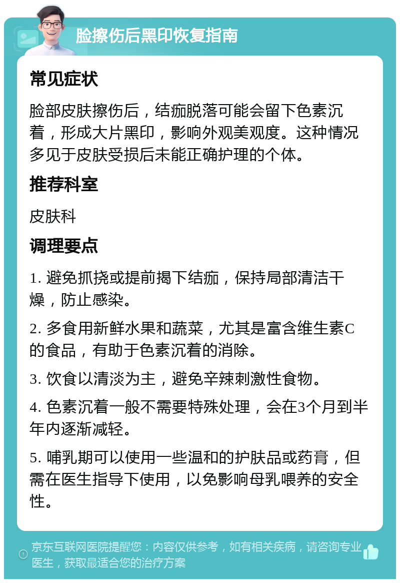 脸擦伤后黑印恢复指南 常见症状 脸部皮肤擦伤后，结痂脱落可能会留下色素沉着，形成大片黑印，影响外观美观度。这种情况多见于皮肤受损后未能正确护理的个体。 推荐科室 皮肤科 调理要点 1. 避免抓挠或提前揭下结痂，保持局部清洁干燥，防止感染。 2. 多食用新鲜水果和蔬菜，尤其是富含维生素C的食品，有助于色素沉着的消除。 3. 饮食以清淡为主，避免辛辣刺激性食物。 4. 色素沉着一般不需要特殊处理，会在3个月到半年内逐渐减轻。 5. 哺乳期可以使用一些温和的护肤品或药膏，但需在医生指导下使用，以免影响母乳喂养的安全性。