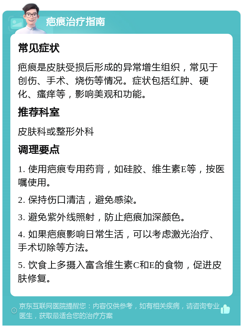 疤痕治疗指南 常见症状 疤痕是皮肤受损后形成的异常增生组织，常见于创伤、手术、烧伤等情况。症状包括红肿、硬化、瘙痒等，影响美观和功能。 推荐科室 皮肤科或整形外科 调理要点 1. 使用疤痕专用药膏，如硅胶、维生素E等，按医嘱使用。 2. 保持伤口清洁，避免感染。 3. 避免紫外线照射，防止疤痕加深颜色。 4. 如果疤痕影响日常生活，可以考虑激光治疗、手术切除等方法。 5. 饮食上多摄入富含维生素C和E的食物，促进皮肤修复。