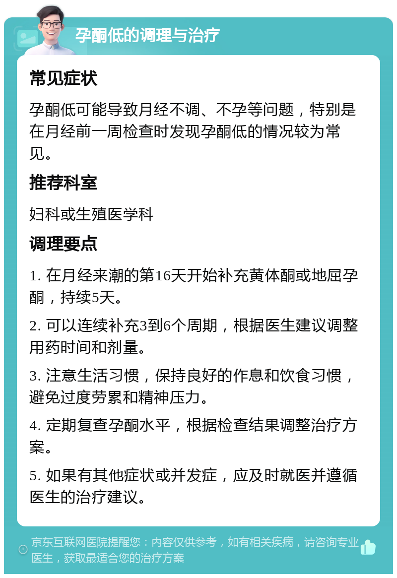 孕酮低的调理与治疗 常见症状 孕酮低可能导致月经不调、不孕等问题，特别是在月经前一周检查时发现孕酮低的情况较为常见。 推荐科室 妇科或生殖医学科 调理要点 1. 在月经来潮的第16天开始补充黄体酮或地屈孕酮，持续5天。 2. 可以连续补充3到6个周期，根据医生建议调整用药时间和剂量。 3. 注意生活习惯，保持良好的作息和饮食习惯，避免过度劳累和精神压力。 4. 定期复查孕酮水平，根据检查结果调整治疗方案。 5. 如果有其他症状或并发症，应及时就医并遵循医生的治疗建议。