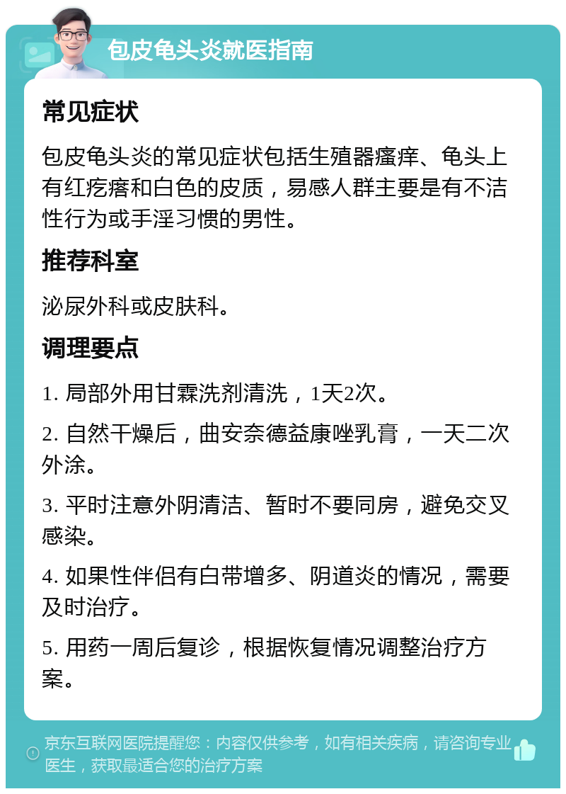 包皮龟头炎就医指南 常见症状 包皮龟头炎的常见症状包括生殖器瘙痒、龟头上有红疙瘩和白色的皮质，易感人群主要是有不洁性行为或手淫习惯的男性。 推荐科室 泌尿外科或皮肤科。 调理要点 1. 局部外用甘霖洗剂清洗，1天2次。 2. 自然干燥后，曲安奈德益康唑乳膏，一天二次外涂。 3. 平时注意外阴清洁、暂时不要同房，避免交叉感染。 4. 如果性伴侣有白带增多、阴道炎的情况，需要及时治疗。 5. 用药一周后复诊，根据恢复情况调整治疗方案。