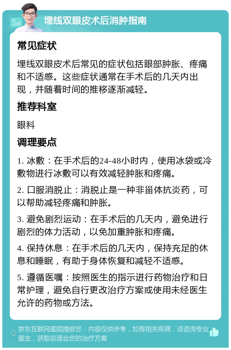 埋线双眼皮术后消肿指南 常见症状 埋线双眼皮术后常见的症状包括眼部肿胀、疼痛和不适感。这些症状通常在手术后的几天内出现，并随着时间的推移逐渐减轻。 推荐科室 眼科 调理要点 1. 冰敷：在手术后的24-48小时内，使用冰袋或冷敷物进行冰敷可以有效减轻肿胀和疼痛。 2. 口服消脱止：消脱止是一种非甾体抗炎药，可以帮助减轻疼痛和肿胀。 3. 避免剧烈运动：在手术后的几天内，避免进行剧烈的体力活动，以免加重肿胀和疼痛。 4. 保持休息：在手术后的几天内，保持充足的休息和睡眠，有助于身体恢复和减轻不适感。 5. 遵循医嘱：按照医生的指示进行药物治疗和日常护理，避免自行更改治疗方案或使用未经医生允许的药物或方法。