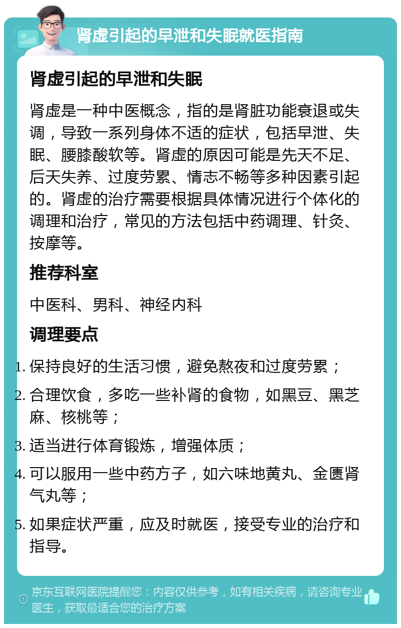 肾虚引起的早泄和失眠就医指南 肾虚引起的早泄和失眠 肾虚是一种中医概念，指的是肾脏功能衰退或失调，导致一系列身体不适的症状，包括早泄、失眠、腰膝酸软等。肾虚的原因可能是先天不足、后天失养、过度劳累、情志不畅等多种因素引起的。肾虚的治疗需要根据具体情况进行个体化的调理和治疗，常见的方法包括中药调理、针灸、按摩等。 推荐科室 中医科、男科、神经内科 调理要点 保持良好的生活习惯，避免熬夜和过度劳累； 合理饮食，多吃一些补肾的食物，如黑豆、黑芝麻、核桃等； 适当进行体育锻炼，增强体质； 可以服用一些中药方子，如六味地黄丸、金匮肾气丸等； 如果症状严重，应及时就医，接受专业的治疗和指导。