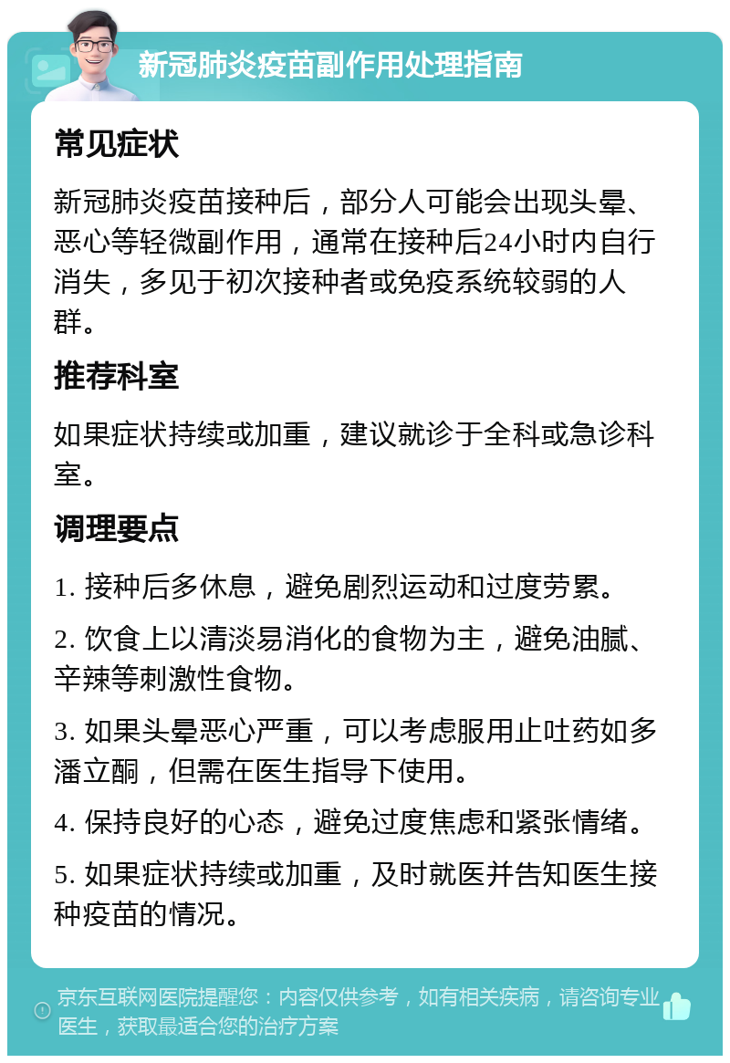 新冠肺炎疫苗副作用处理指南 常见症状 新冠肺炎疫苗接种后，部分人可能会出现头晕、恶心等轻微副作用，通常在接种后24小时内自行消失，多见于初次接种者或免疫系统较弱的人群。 推荐科室 如果症状持续或加重，建议就诊于全科或急诊科室。 调理要点 1. 接种后多休息，避免剧烈运动和过度劳累。 2. 饮食上以清淡易消化的食物为主，避免油腻、辛辣等刺激性食物。 3. 如果头晕恶心严重，可以考虑服用止吐药如多潘立酮，但需在医生指导下使用。 4. 保持良好的心态，避免过度焦虑和紧张情绪。 5. 如果症状持续或加重，及时就医并告知医生接种疫苗的情况。