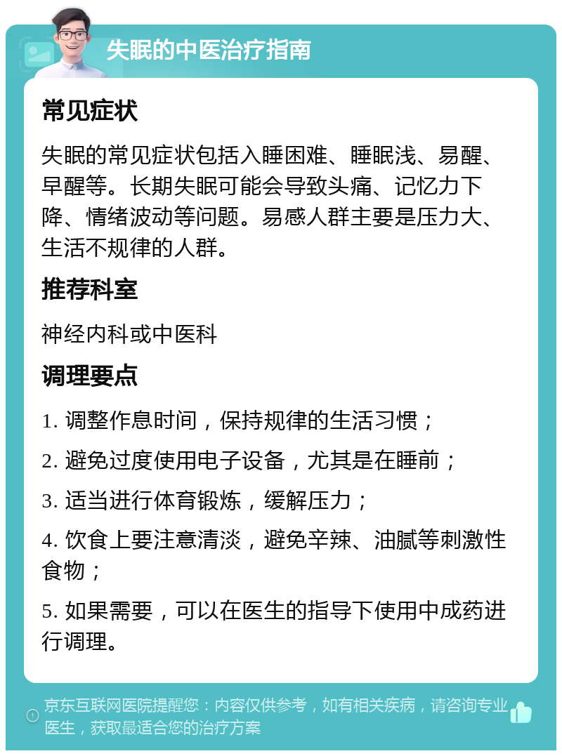 失眠的中医治疗指南 常见症状 失眠的常见症状包括入睡困难、睡眠浅、易醒、早醒等。长期失眠可能会导致头痛、记忆力下降、情绪波动等问题。易感人群主要是压力大、生活不规律的人群。 推荐科室 神经内科或中医科 调理要点 1. 调整作息时间，保持规律的生活习惯； 2. 避免过度使用电子设备，尤其是在睡前； 3. 适当进行体育锻炼，缓解压力； 4. 饮食上要注意清淡，避免辛辣、油腻等刺激性食物； 5. 如果需要，可以在医生的指导下使用中成药进行调理。