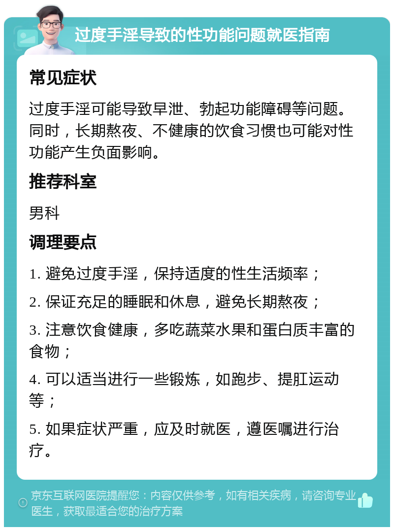 过度手淫导致的性功能问题就医指南 常见症状 过度手淫可能导致早泄、勃起功能障碍等问题。同时，长期熬夜、不健康的饮食习惯也可能对性功能产生负面影响。 推荐科室 男科 调理要点 1. 避免过度手淫，保持适度的性生活频率； 2. 保证充足的睡眠和休息，避免长期熬夜； 3. 注意饮食健康，多吃蔬菜水果和蛋白质丰富的食物； 4. 可以适当进行一些锻炼，如跑步、提肛运动等； 5. 如果症状严重，应及时就医，遵医嘱进行治疗。