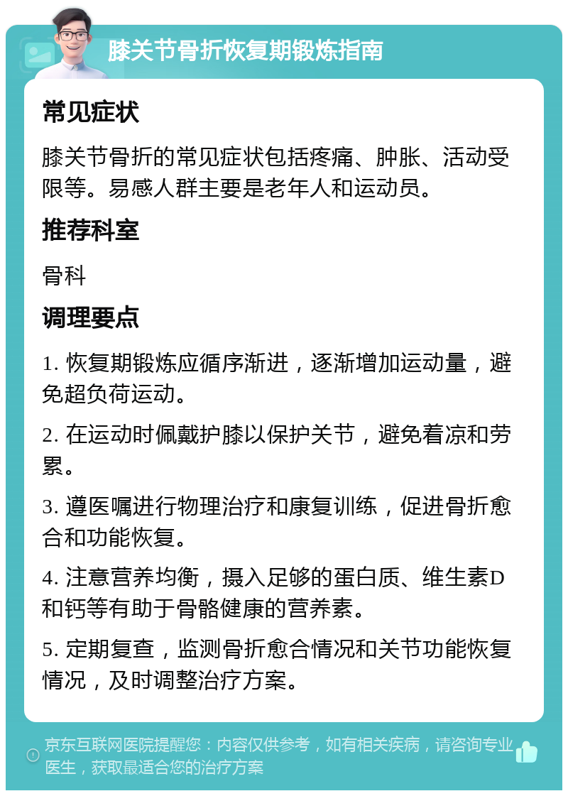 膝关节骨折恢复期锻炼指南 常见症状 膝关节骨折的常见症状包括疼痛、肿胀、活动受限等。易感人群主要是老年人和运动员。 推荐科室 骨科 调理要点 1. 恢复期锻炼应循序渐进，逐渐增加运动量，避免超负荷运动。 2. 在运动时佩戴护膝以保护关节，避免着凉和劳累。 3. 遵医嘱进行物理治疗和康复训练，促进骨折愈合和功能恢复。 4. 注意营养均衡，摄入足够的蛋白质、维生素D和钙等有助于骨骼健康的营养素。 5. 定期复查，监测骨折愈合情况和关节功能恢复情况，及时调整治疗方案。